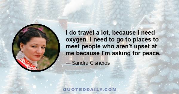 I do travel a lot, because I need oxygen, I need to go to places to meet people who aren't upset at me because I'm asking for peace.