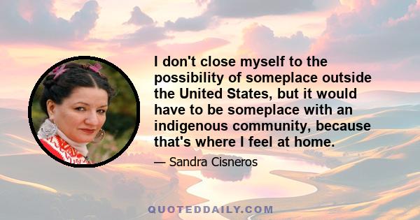 I don't close myself to the possibility of someplace outside the United States, but it would have to be someplace with an indigenous community, because that's where I feel at home.