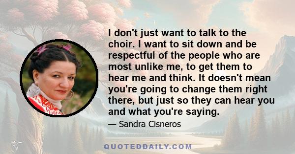 I don't just want to talk to the choir. I want to sit down and be respectful of the people who are most unlike me, to get them to hear me and think. It doesn't mean you're going to change them right there, but just so