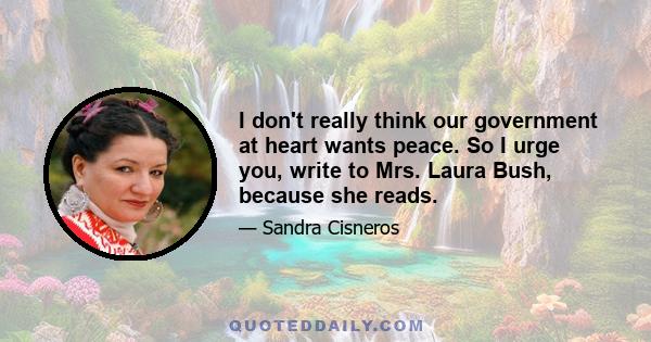 I don't really think our government at heart wants peace. So I urge you, write to Mrs. Laura Bush, because she reads.