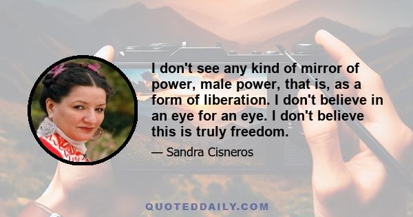 I don't see any kind of mirror of power, male power, that is, as a form of liberation. I don't believe in an eye for an eye. I don't believe this is truly freedom.