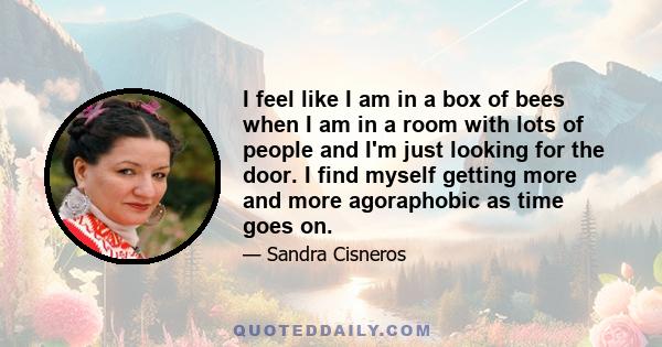 I feel like I am in a box of bees when I am in a room with lots of people and I'm just looking for the door. I find myself getting more and more agoraphobic as time goes on.