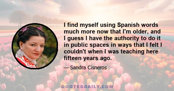 I find myself using Spanish words much more now that I'm older, and I guess I have the authority to do it in public spaces in ways that I felt I couldn't when I was teaching here fifteen years ago.