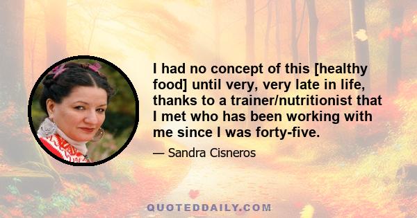 I had no concept of this [healthy food] until very, very late in life, thanks to a trainer/nutritionist that I met who has been working with me since I was forty-five.