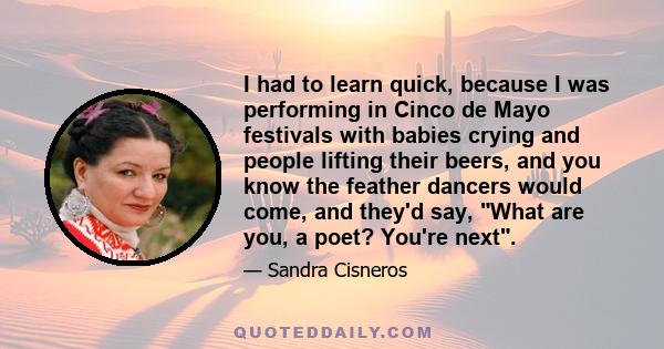 I had to learn quick, because I was performing in Cinco de Mayo festivals with babies crying and people lifting their beers, and you know the feather dancers would come, and they'd say, What are you, a poet? You're next.