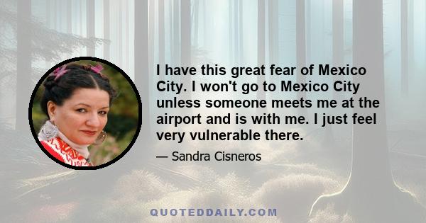 I have this great fear of Mexico City. I won't go to Mexico City unless someone meets me at the airport and is with me. I just feel very vulnerable there.