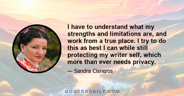 I have to understand what my strengths and limitations are, and work from a true place. I try to do this as best I can while still protecting my writer self, which more than ever needs privacy.