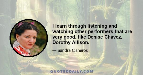 I learn through listening and watching other performers that are very good, like Denise Chávez, Dorothy Allison.