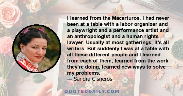 I learned from the Macarturos. I had never been at a table with a labor organizer and a playwright and a performance artist and an anthropologist and a human rights lawyer. Usually at most gatherings, it's all writers.