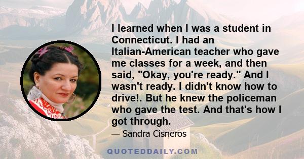 I learned when I was a student in Connecticut. I had an Italian-American teacher who gave me classes for a week, and then said, Okay, you're ready. And I wasn't ready. I didn't know how to drive!. But he knew the