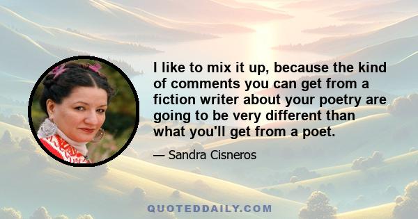 I like to mix it up, because the kind of comments you can get from a fiction writer about your poetry are going to be very different than what you'll get from a poet.