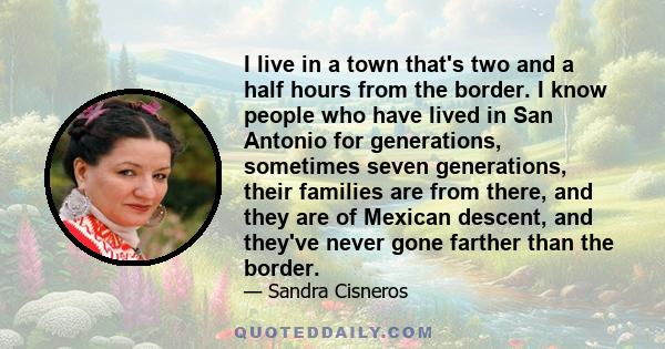 I live in a town that's two and a half hours from the border. I know people who have lived in San Antonio for generations, sometimes seven generations, their families are from there, and they are of Mexican descent, and 