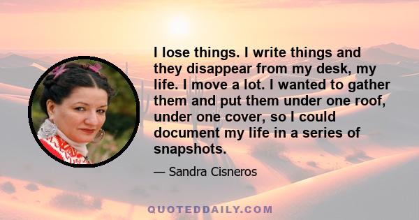 I lose things. I write things and they disappear from my desk, my life. I move a lot. I wanted to gather them and put them under one roof, under one cover, so I could document my life in a series of snapshots.