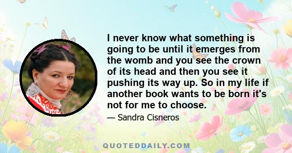 I never know what something is going to be until it emerges from the womb and you see the crown of its head and then you see it pushing its way up. So in my life if another book wants to be born it's not for me to