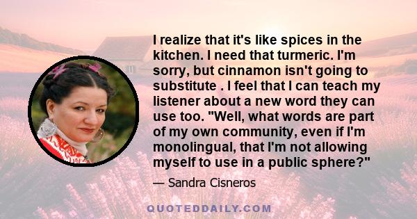 I realize that it's like spices in the kitchen. I need that turmeric. I'm sorry, but cinnamon isn't going to substitute . I feel that I can teach my listener about a new word they can use too. Well, what words are part