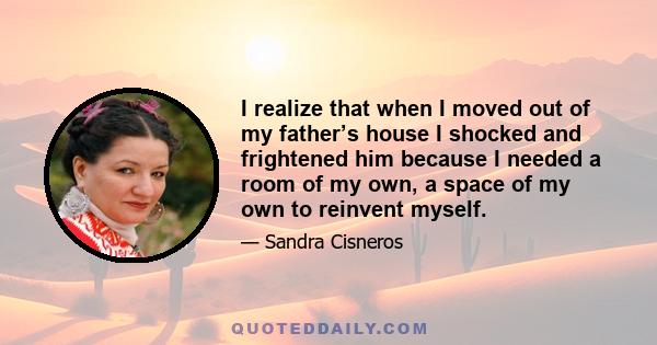 I realize that when I moved out of my father’s house I shocked and frightened him because I needed a room of my own, a space of my own to reinvent myself.