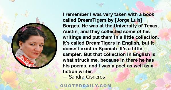 I remember I was very taken with a book called DreamTigers by [Jorge Luis] Borges. He was at the University of Texas, Austin, and they collected some of his writings and put them in a little collection. It's called