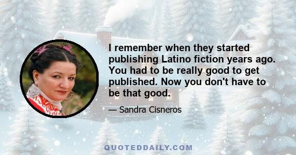 I remember when they started publishing Latino fiction years ago. You had to be really good to get published. Now you don't have to be that good.