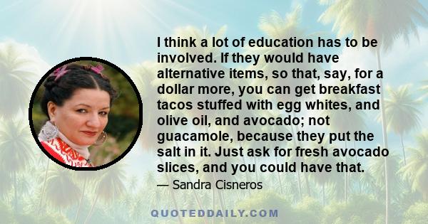 I think a lot of education has to be involved. If they would have alternative items, so that, say, for a dollar more, you can get breakfast tacos stuffed with egg whites, and olive oil, and avocado; not guacamole,