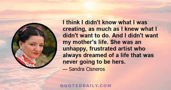 I think I didn't know what I was creating, as much as I knew what I didn't want to do. And I didn't want my mother's life. She was an unhappy, frustrated artist who always dreamed of a life that was never going to be