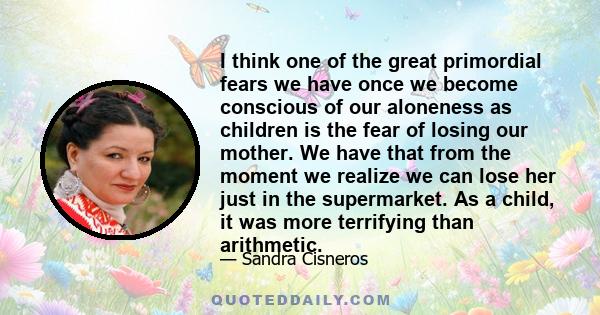 I think one of the great primordial fears we have once we become conscious of our aloneness as children is the fear of losing our mother. We have that from the moment we realize we can lose her just in the supermarket.