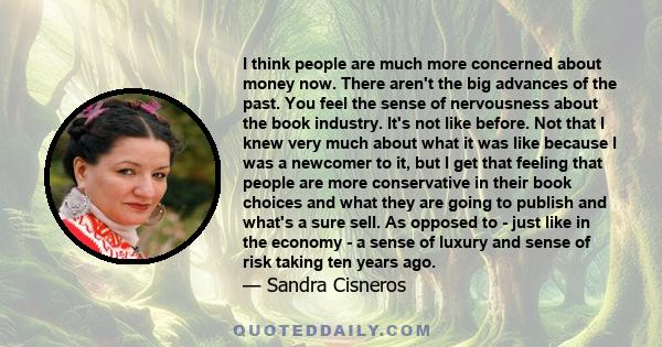 I think people are much more concerned about money now. There aren't the big advances of the past. You feel the sense of nervousness about the book industry. It's not like before. Not that I knew very much about what it 