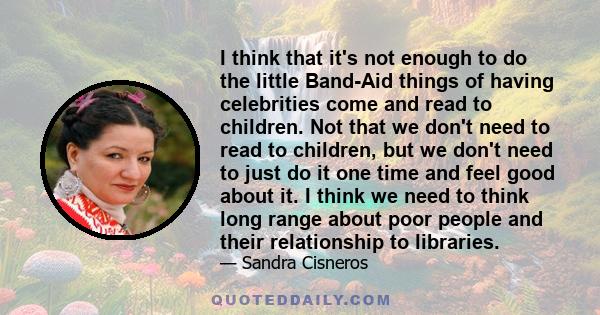 I think that it's not enough to do the little Band-Aid things of having celebrities come and read to children. Not that we don't need to read to children, but we don't need to just do it one time and feel good about it. 