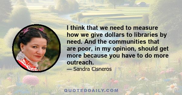 I think that we need to measure how we give dollars to libraries by need. And the communities that are poor, in my opinion, should get more because you have to do more outreach.