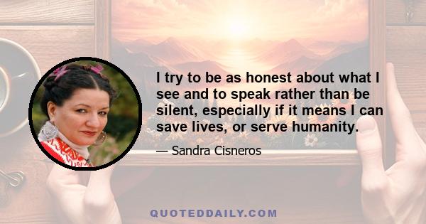 I try to be as honest about what I see and to speak rather than be silent, especially if it means I can save lives, or serve humanity.