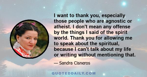 I want to thank you, especially those people who are agnostic or atheist. I don't mean any offense by the things I said of the spirit world. Thank you for allowing me to speak about the spiritual, because I can't talk