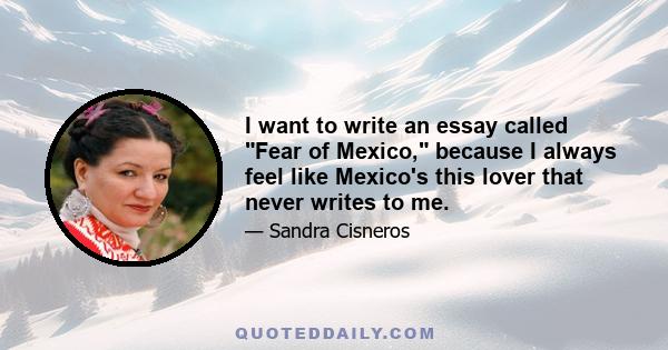 I want to write an essay called Fear of Mexico, because I always feel like Mexico's this lover that never writes to me.