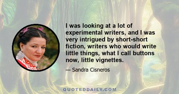 I was looking at a lot of experimental writers, and I was very intrigued by short-short fiction, writers who would write little things, what I call buttons now, little vignettes.