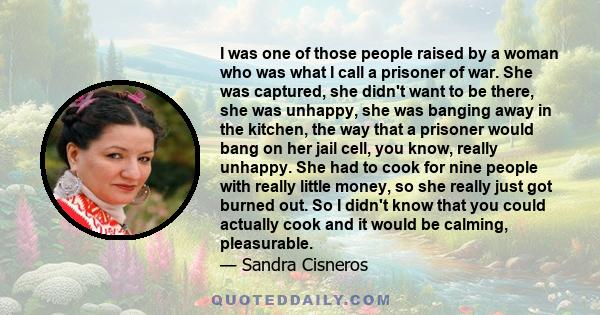 I was one of those people raised by a woman who was what I call a prisoner of war. She was captured, she didn't want to be there, she was unhappy, she was banging away in the kitchen, the way that a prisoner would bang