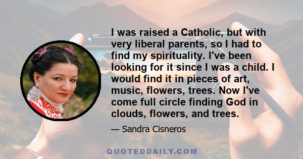 I was raised a Catholic, but with very liberal parents, so I had to find my spirituality. I've been looking for it since I was a child. I would find it in pieces of art, music, flowers, trees. Now I've come full circle