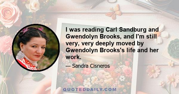 I was reading Carl Sandburg and Gwendolyn Brooks, and I'm still very, very deeply moved by Gwendolyn Brooks's life and her work.