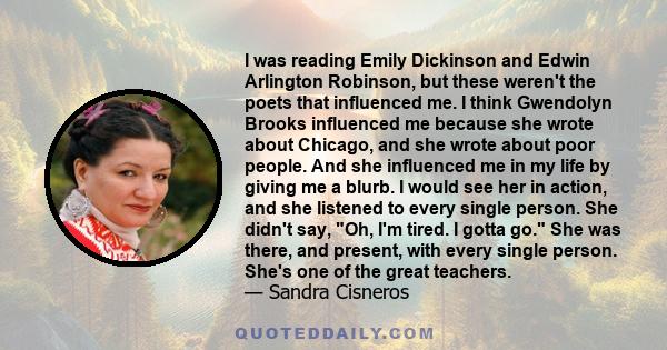 I was reading Emily Dickinson and Edwin Arlington Robinson, but these weren't the poets that influenced me. I think Gwendolyn Brooks influenced me because she wrote about Chicago, and she wrote about poor people. And