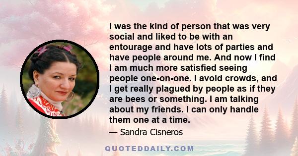 I was the kind of person that was very social and liked to be with an entourage and have lots of parties and have people around me. And now I find I am much more satisfied seeing people one-on-one. I avoid crowds, and I 