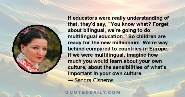 If educators were really understanding of that, they'd say, You know what? Forget about bilingual, we're going to do multilingual education. So children are ready for the new millennium. We're way behind compared to