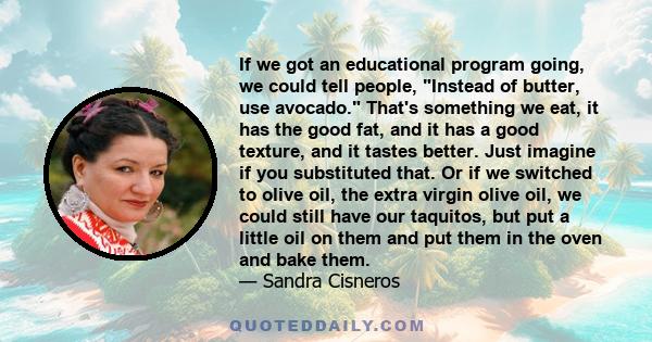 If we got an educational program going, we could tell people, Instead of butter, use avocado. That's something we eat, it has the good fat, and it has a good texture, and it tastes better. Just imagine if you