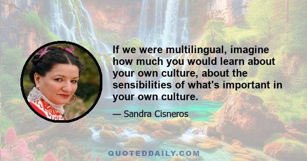 If we were multilingual, imagine how much you would learn about your own culture, about the sensibilities of what's important in your own culture.