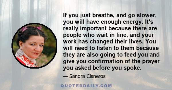 If you just breathe, and go slower, you will have enough energy. It's really important because there are people who wait in line, and your work has changed their lives. You will need to listen to them because they are