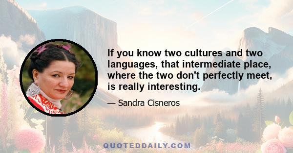 If you know two cultures and two languages, that intermediate place, where the two don't perfectly meet, is really interesting.