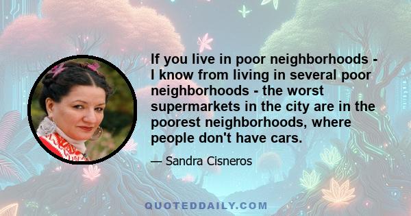 If you live in poor neighborhoods - I know from living in several poor neighborhoods - the worst supermarkets in the city are in the poorest neighborhoods, where people don't have cars.