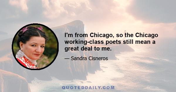 I'm from Chicago, so the Chicago working-class poets still mean a great deal to me.