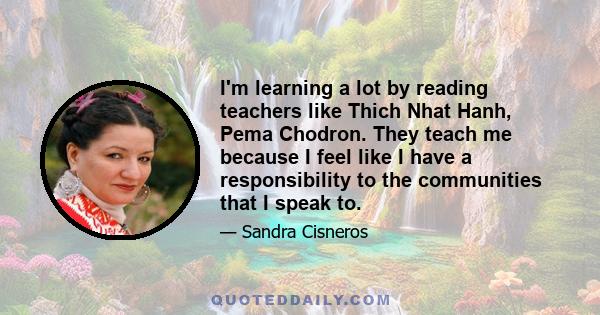 I'm learning a lot by reading teachers like Thich Nhat Hanh, Pema Chodron. They teach me because I feel like I have a responsibility to the communities that I speak to.