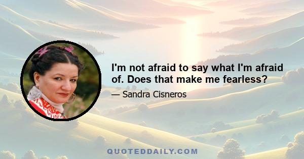 I'm not afraid to say what I'm afraid of. Does that make me fearless?