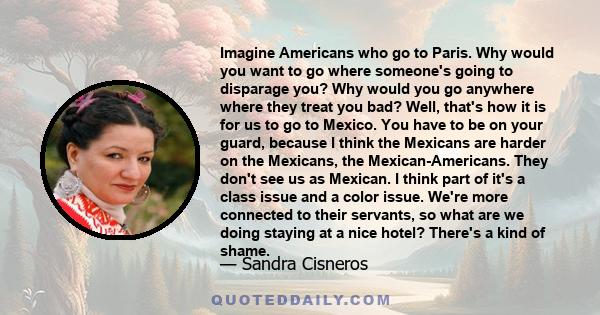 Imagine Americans who go to Paris. Why would you want to go where someone's going to disparage you? Why would you go anywhere where they treat you bad? Well, that's how it is for us to go to Mexico. You have to be on