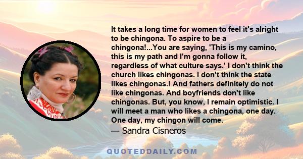 It takes a long time for women to feel it's alright to be chingona. To aspire to be a chingona!...You are saying, 'This is my camino, this is my path and I'm gonna follow it, regardless of what culture says.' I don't