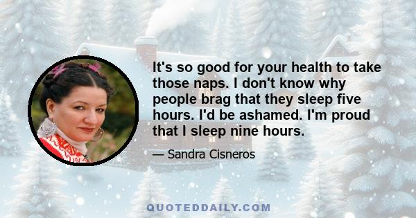 It's so good for your health to take those naps. I don't know why people brag that they sleep five hours. I'd be ashamed. I'm proud that I sleep nine hours.