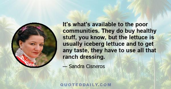 It's what's available to the poor communities. They do buy healthy stuff, you know, but the lettuce is usually iceberg lettuce and to get any taste, they have to use all that ranch dressing.